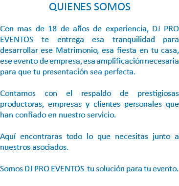 QUIENES SOMOS Con mas de 18 de años de experiencia, DJ PRO EVENTOS te entrega esa tranquilidad para desarrollar ese Matrimonio, esa fiesta en tu casa, ese evento de empresa, esa amplificación necesaria para que tu presentación sea perfecta. Contamos con el respaldo de prestigiosas productoras, empresas y clientes personales que han confiado en nuestro servicio. Aquí encontraras todo lo que necesitas junto a nuestros asociados. Somos DJ PRO EVENTOS tu solución para tu evento. 